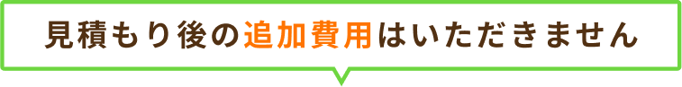 見積もり後の追加費用はいただきません